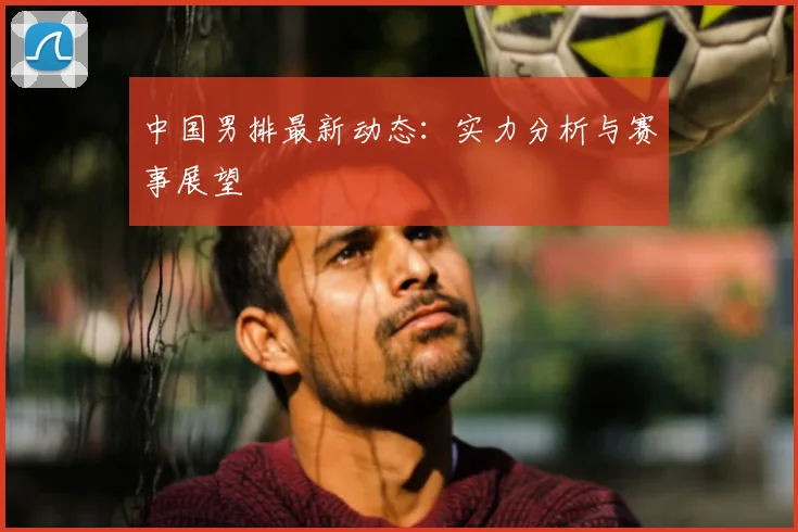 中国男排最新动态:实力分析与赛事展望