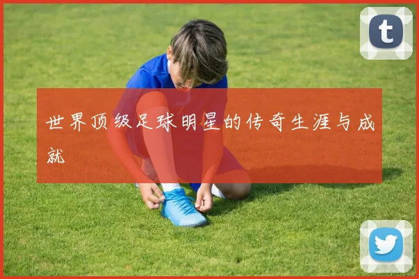 世界顶级足球明星的传奇生涯与成就