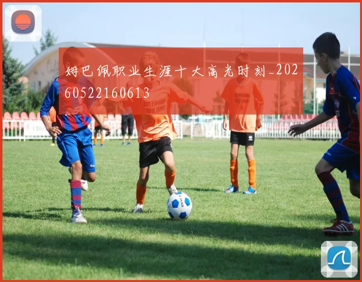 姆巴佩职业生涯十大高光时刻_20260522160613
