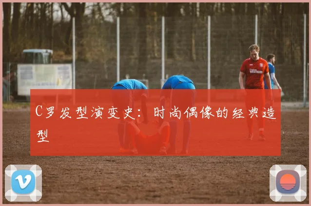 C罗发型演变史：时尚偶像的经典造型