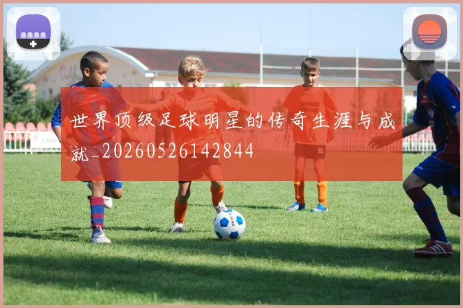 世界顶级足球明星的传奇生涯与成就_20260526142844