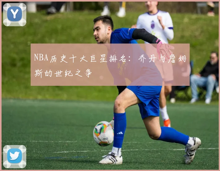 NBA历史十大巨星排名:乔丹与詹姆斯的世纪之争