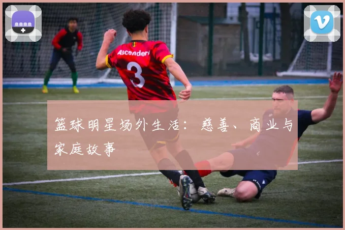 篮球明星场外生活：慈善、商业与家庭故事