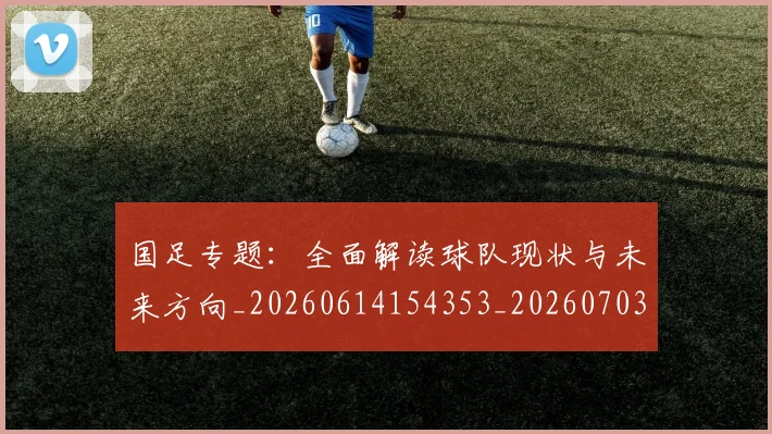 国足专题:全面解读球队现状与未来方向_20260614154353_20260703223003