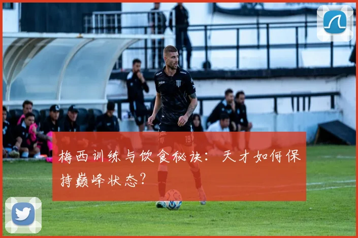 梅西训练与饮食秘诀：天才如何保持巅峰状态？
