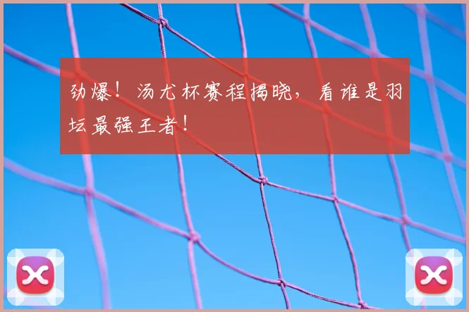 劲爆！汤尤杯赛程揭晓，看谁是羽坛最强王者！