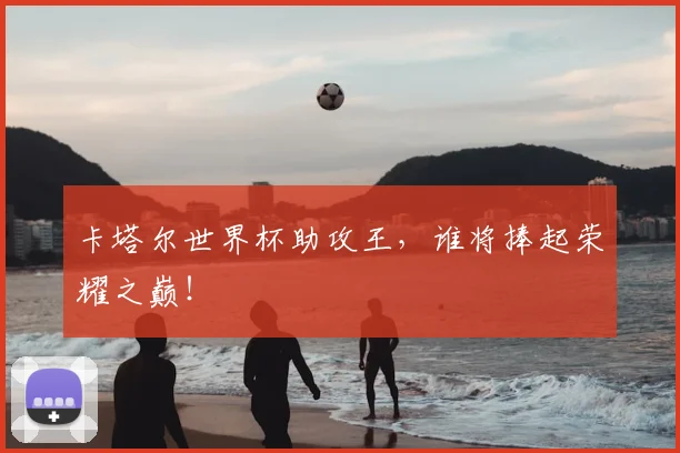 卡塔尔世界杯助攻王,谁将捧起荣耀之巅!