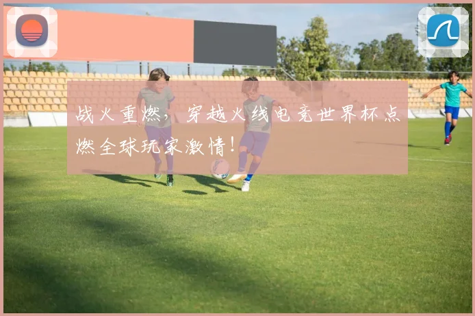 战火重燃,穿越火线电竞世界杯点燃全球玩家激情!
