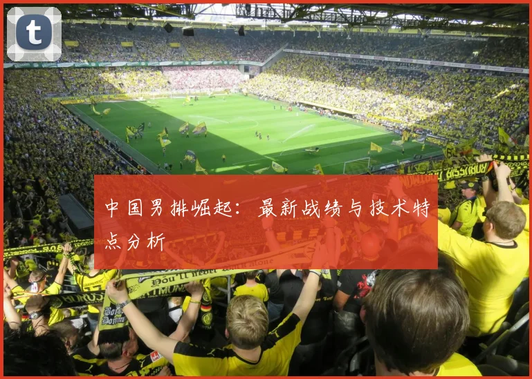 中国男排崛起:最新战绩与技术特点分析