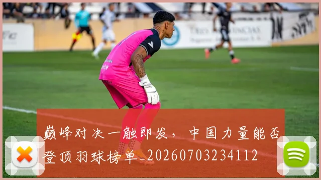 巅峰对决一触即发,中国力量能否登顶羽球榜单_20260703234112