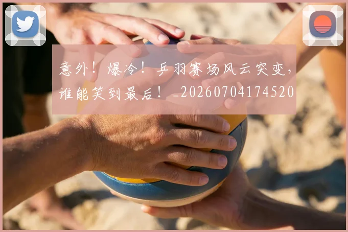 意外!爆冷!乒羽赛场风云突变,谁能笑到最后!_20260704174520