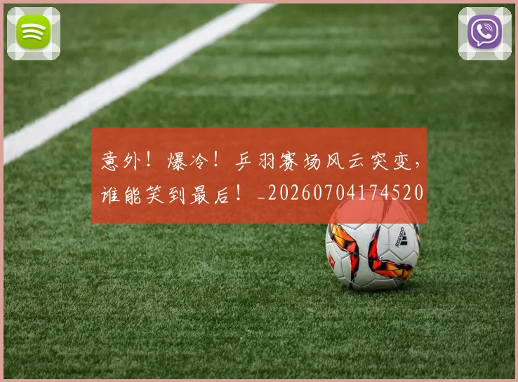 意外!爆冷!乒羽赛场风云突变,谁能笑到最后!_20260704174520
