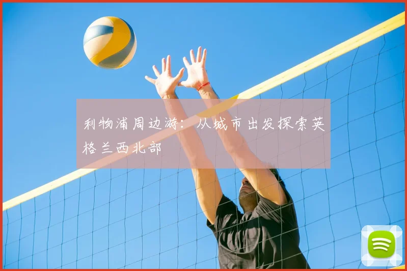 利物浦周边游:从城市出发探索英格兰西北部