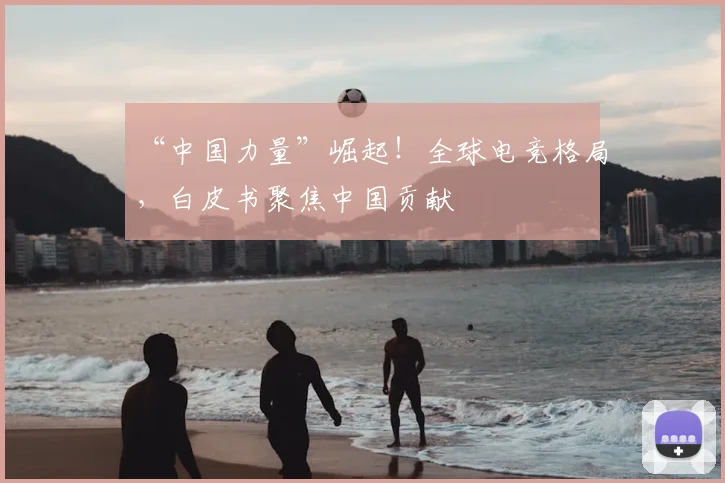 “中国力量”崛起！全球电竞格局，白皮书聚焦中国贡献