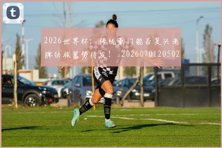 2026世界杯：传统豪门能否复兴老牌劲旅蓄势待发！_20260701205020