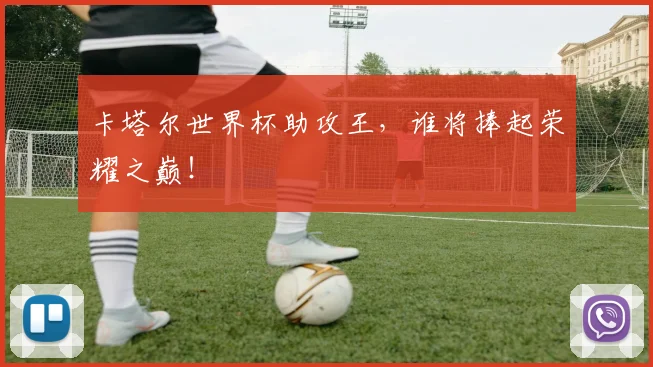 卡塔尔世界杯助攻王，谁将捧起荣耀之巅！