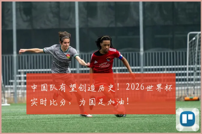 中国队有望创造历史!2026世界杯实时比分,为国足加油!