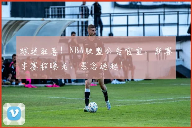 球迷狂喜！NBA联盟公告官宣，新赛季赛程曝光，悬念迭起！