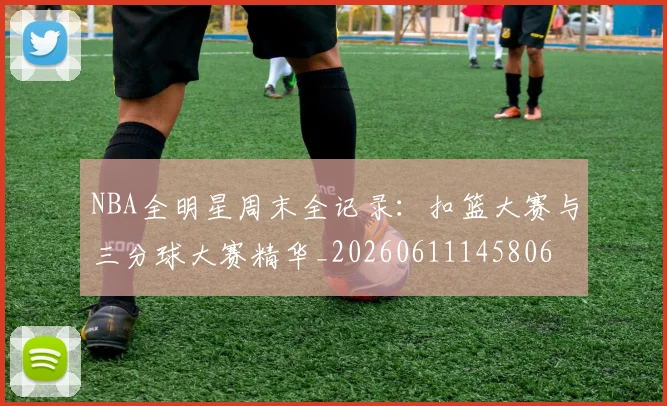 NBA全明星周末全记录:扣篮大赛与三分球大赛精华_20260611145806