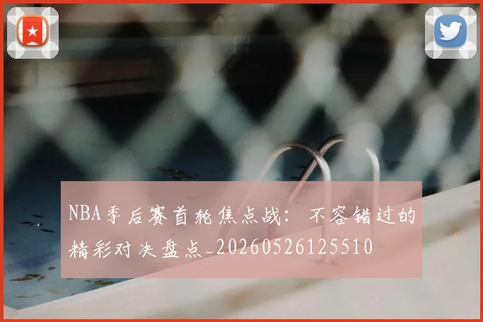 NBA季后赛首轮焦点战:不容错过的精彩对决盘点_20260526125510