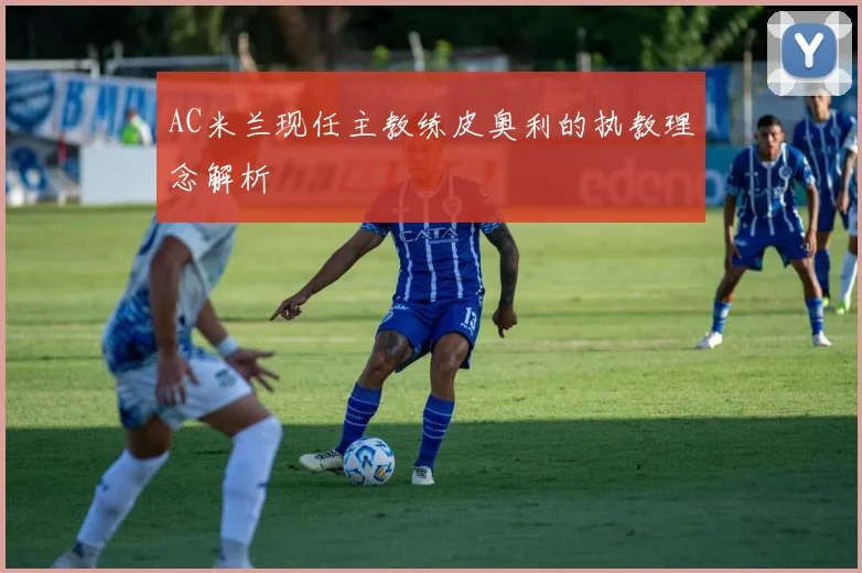 AC米兰现任主教练皮奥利的执教理念解析