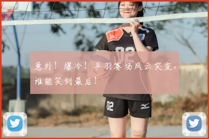意外!爆冷!乒羽赛场风云突变,谁能笑到最后!